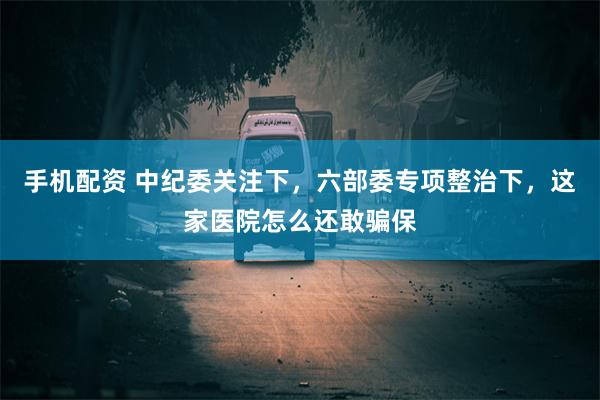 手机配资 中纪委关注下，六部委专项整治下，这家医院怎么还敢骗保