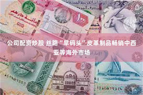 公司配资炒股 丝路“旱码头”皮革制品畅销中西亚等海外市场