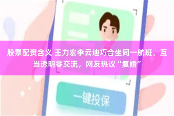 股票配资含义 王力宏李云迪巧合坐同一航班，互当透明零交流，网友热议“复婚”