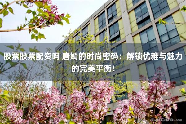 股票股票配资吗 唐嫣的时尚密码：解锁优雅与魅力的完美平衡！