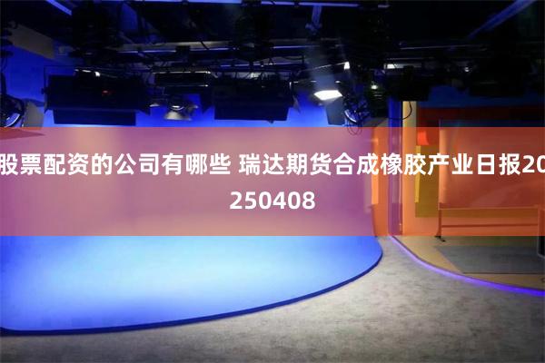 股票配资的公司有哪些 瑞达期货合成橡胶产业日报20250408