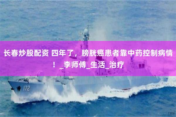 长春炒股配资 四年了，膀胱癌患者靠中药控制病情！_李师傅_生活_治疗