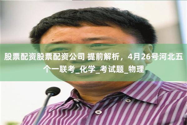 股票配资股票配资公司 提前解析，4月26号河北五个一联考_化学_考试题_物理