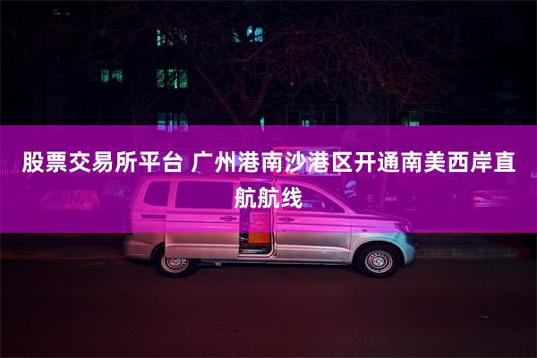 股票交易所平台 广州港南沙港区开通南美西岸直航航线