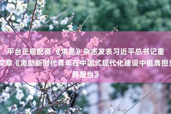 平台正规配资 《求是》杂志发表习近平总书记重要文章《激励新时代青年在中国式现代化建设中挺膺担当》