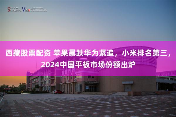 西藏股票配资 苹果暴跌华为紧追，小米排名第三，2024中国平板市场份额出炉