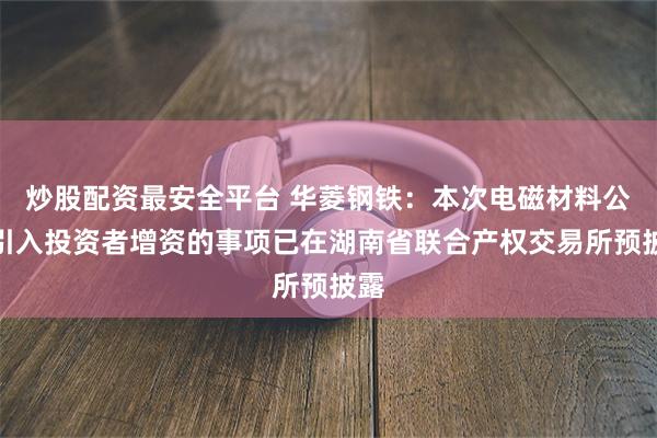 炒股配资最安全平台 华菱钢铁：本次电磁材料公司引入投资者增资的事项已在湖南省联合产权交易所预披露