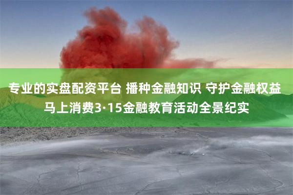 专业的实盘配资平台 播种金融知识 守护金融权益 马上消费3·15金融教育活动全景纪实