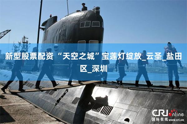 新型股票配资 “天空之城”宝莲灯绽放_云圣_盐田区_深圳