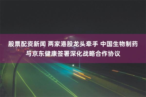 股票配资新闻 两家港股龙头牵手 中国生物制药与京东健康签署深化战略合作协议