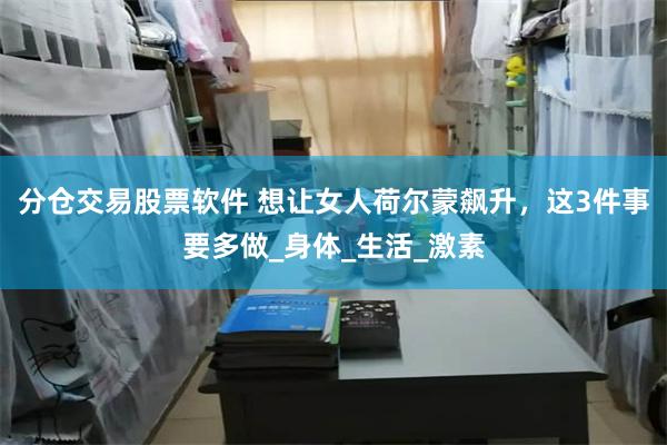 分仓交易股票软件 想让女人荷尔蒙飙升，这3件事要多做_身体_生活_激素