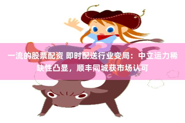 一流的股票配资 即时配送行业变局：中立运力稀缺性凸显，顺丰同城获市场认可