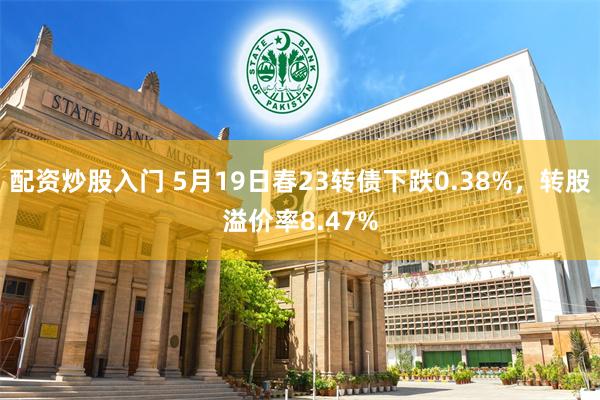 配资炒股入门 5月19日春23转债下跌0.38%，转股溢价率8.47%