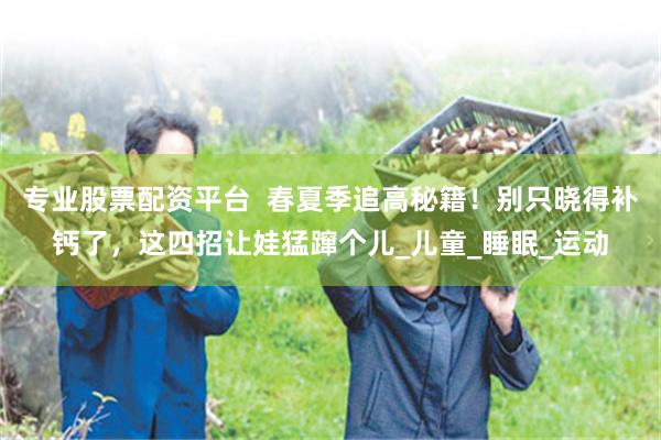 专业股票配资平台  春夏季追高秘籍！别只晓得补钙了，这四招让娃猛蹿个儿_儿童_睡眠_运动