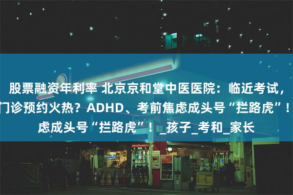 股票融资年利率 北京京和堂中医医院：临近考试，我院“学习困难”门诊预约火热？ADHD、考前焦虑成头号“拦路虎”！_孩子_考和_家长