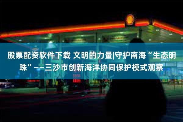 股票配资软件下载 文明的力量|守护南海“生态明珠”——三沙市创新海洋协同保护模式观察