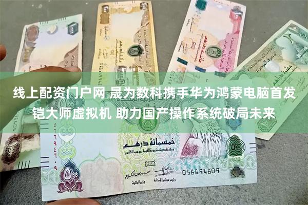 线上配资门户网 晟为数科携手华为鸿蒙电脑首发铠大师虚拟机 助力国产操作系统破局未来