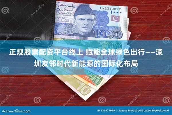 正规股票配资平台线上 赋能全球绿色出行——深圳友邻时代新能源的国际化布局