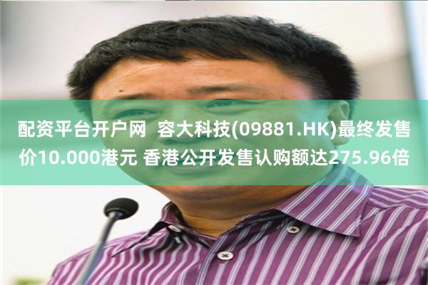 配资平台开户网  容大科技(09881.HK)最终发售价10.000港元 香港公开发售认购额达275.96倍