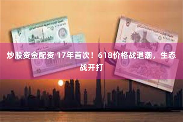 炒股资金配资 17年首次！618价格战退潮，生态战开打