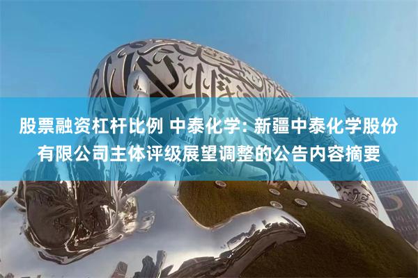 股票融资杠杆比例 中泰化学: 新疆中泰化学股份有限公司主体评级展望调整的公告内容摘要