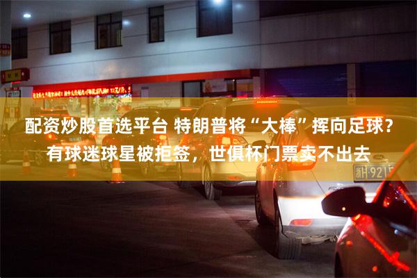配资炒股首选平台 特朗普将“大棒”挥向足球？有球迷球星被拒签，世俱杯门票卖不出去