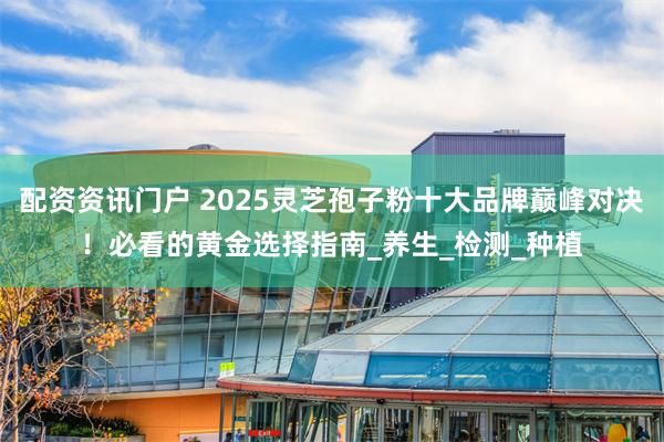 配资资讯门户 2025灵芝孢子粉十大品牌巅峰对决！必看的黄金选择指南_养生_检测_种植