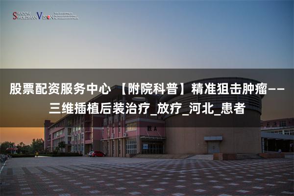 股票配资服务中心 【附院科普】精准狙击肿瘤——三维插植后装治疗_放疗_河北_患者