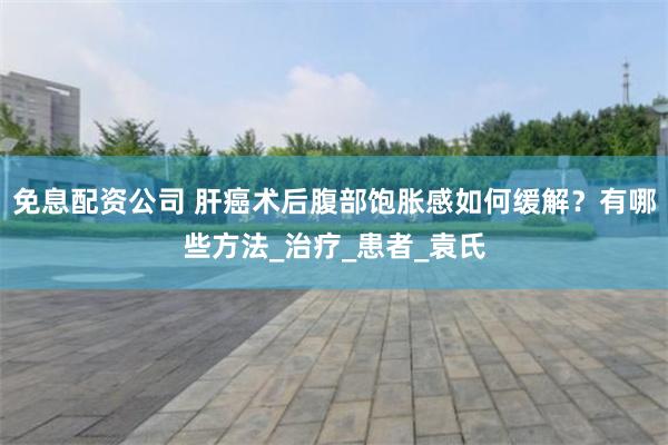 免息配资公司 肝癌术后腹部饱胀感如何缓解？有哪些方法_治疗_患者_袁氏