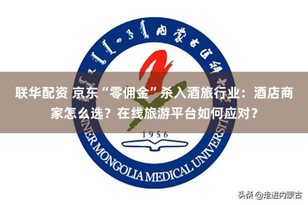 联华配资 京东“零佣金”杀入酒旅行业：酒店商家怎么选？在线旅游平台如何应对？