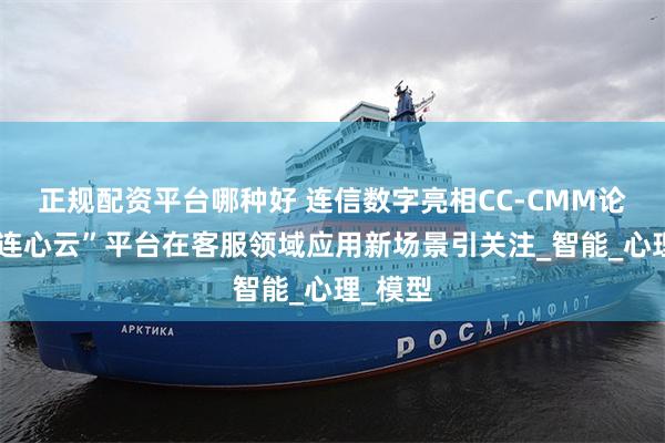 正规配资平台哪种好 连信数字亮相CC-CMM论坛，“连心云”平台在客服领域应用新场景引关注_智能_心理_模型