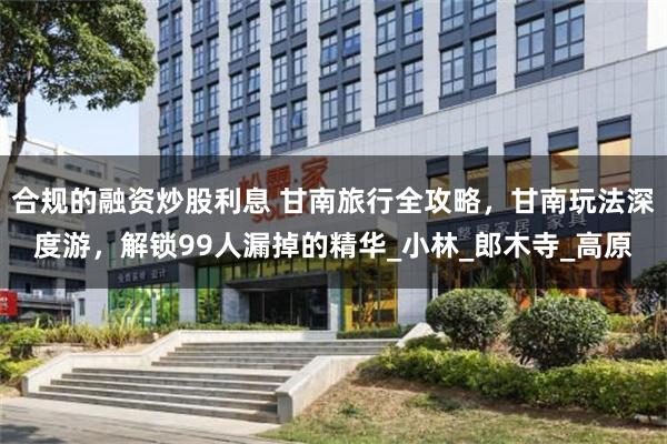 合规的融资炒股利息 甘南旅行全攻略，甘南玩法深度游，解锁99人漏掉的精华_小林_郎木寺_高原