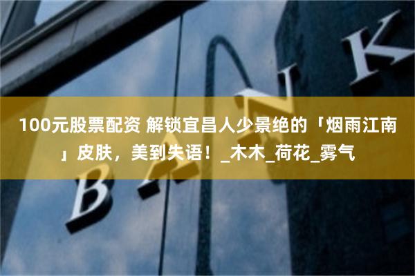 100元股票配资 解锁宜昌人少景绝的「烟雨江南」皮肤，美到失语！_木木_荷花_雾气