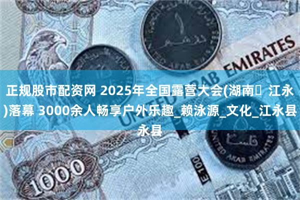 正规股市配资网 2025年全国露营大会(湖南・江永)落幕 3000余人畅享户外乐趣_赖泳源_文化_江永县
