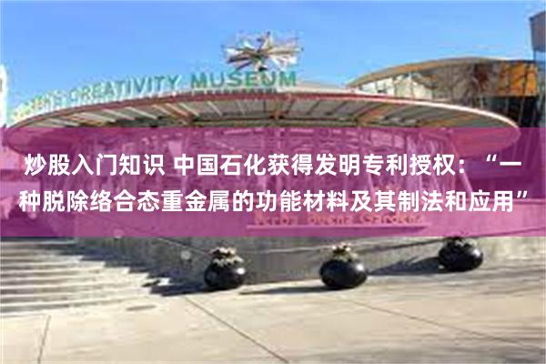 炒股入门知识 中国石化获得发明专利授权：“一种脱除络合态重金属的功能材料及其制法和应用”