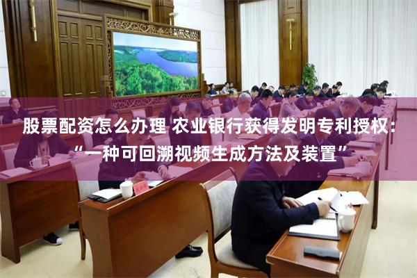 股票配资怎么办理 农业银行获得发明专利授权：“一种可回溯视频生成方法及装置”
