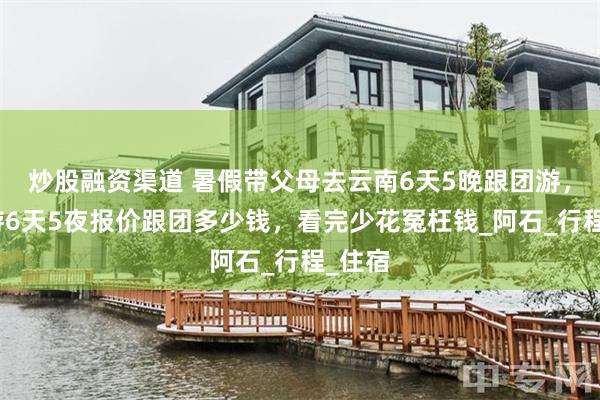 炒股融资渠道 暑假带父母去云南6天5晚跟团游，云南游6天5夜报价跟团多少钱，看完少花冤枉钱_阿石_行程_住宿