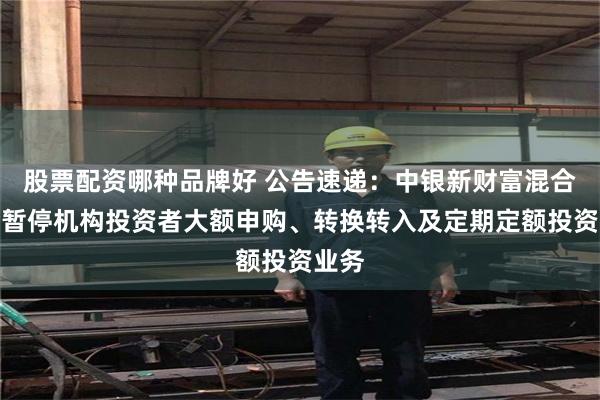 股票配资哪种品牌好 公告速递：中银新财富混合基金暂停机构投资者大额申购、转换转入及定期定额投资业务
