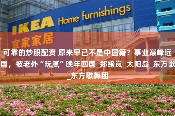 可靠的炒股配资 原来早已不是中国籍？事业巅峰远赴美国，被老外“玩腻”晚年回国_郑绪岚_太阳岛_东方歌舞团