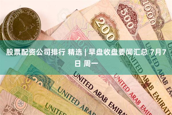 股票配资公司排行 精选 | 早盘收盘要闻汇总 7月7日 周一
