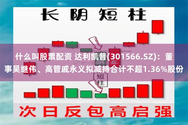 什么叫股票配资 达利凯普(301566.SZ)：董事吴继伟、高管戚永义拟减持合计不超1.36%股份