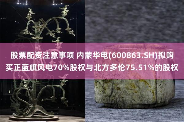 股票配资注意事项 内蒙华电(600863.SH)拟购买正蓝旗风电70%股权与北方多伦75.51%的股权