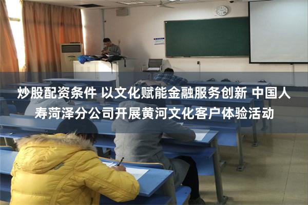 炒股配资条件 以文化赋能金融服务创新 中国人寿菏泽分公司开展黄河文化客户体验活动