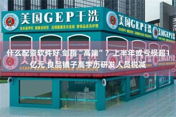 什么配资软件好 剑指“高端”？上半年或亏损超1亿元 良品铺子高学历研发人员锐减