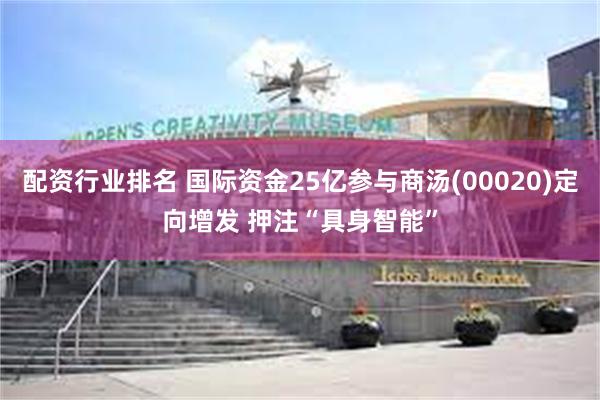 配资行业排名 国际资金25亿参与商汤(00020)定向增发 押注“具身智能”