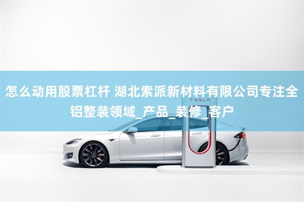 怎么动用股票杠杆 湖北索派新材料有限公司专注全铝整装领域_产品_装修_客户