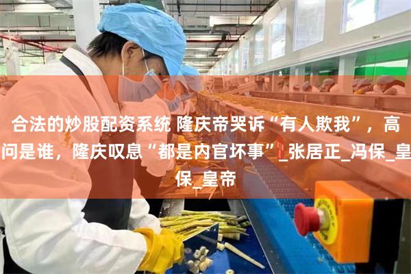 合法的炒股配资系统 隆庆帝哭诉“有人欺我”，高拱问是谁，隆庆叹息“都是内官坏事”_张居正_冯保_皇帝