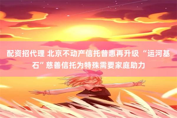配资招代理 北京不动产信托普惠再升级 “运河基石”慈善信托为特殊需要家庭助力