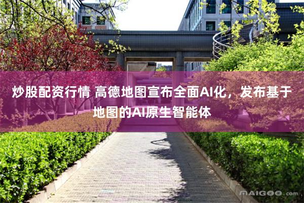 炒股配资行情 高德地图宣布全面AI化，发布基于地图的AI原生智能体