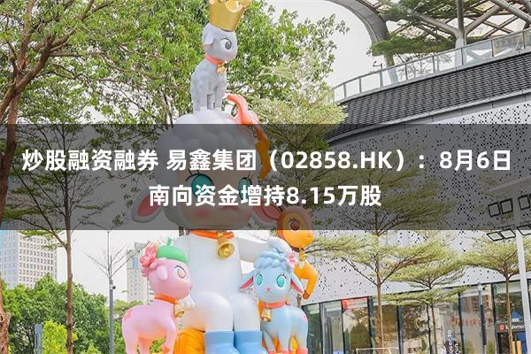 炒股融资融券 易鑫集团（02858.HK）：8月6日南向资金增持8.15万股
